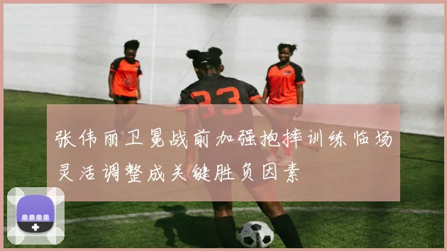 张伟丽卫冕战前加强抱摔训练临场灵活调整成关键胜负因素