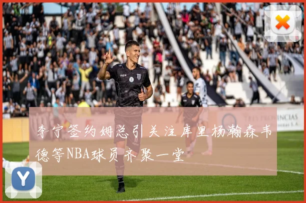 李宁签约姆总引关注库里杨瀚森韦德等NBA球员齐聚一堂