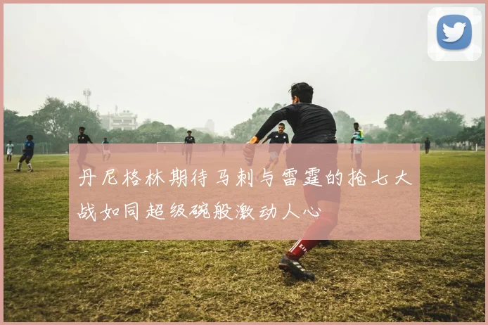丹尼格林期待马刺与雷霆的抢七大战如同超级碗般激动人心