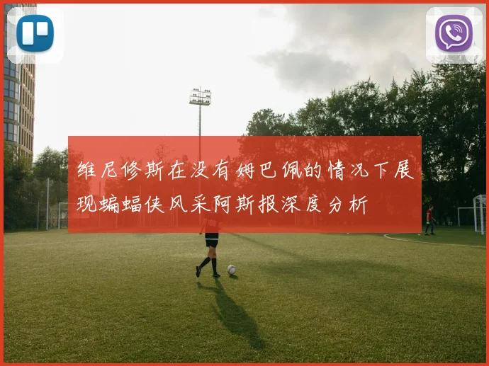 维尼修斯在没有姆巴佩的情况下展现蝙蝠侠风采阿斯报深度分析