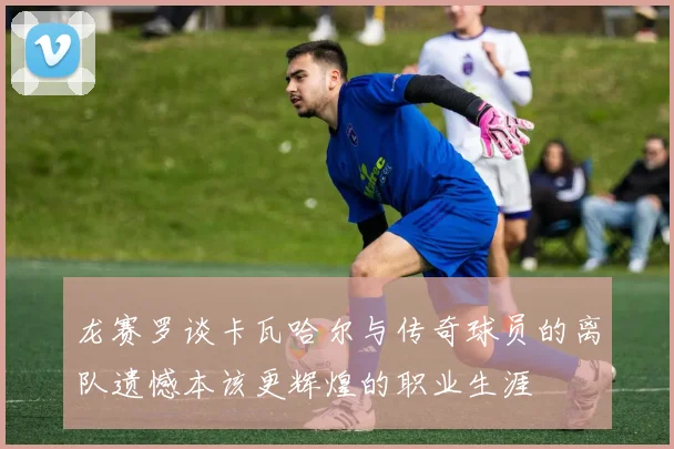 龙赛罗谈卡瓦哈尔与传奇球员的离队遗憾本该更辉煌的职业生涯