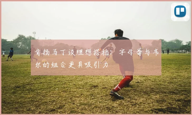 肯扬马丁谈理想搭档：字母哥与韦尔的组合更具吸引力
