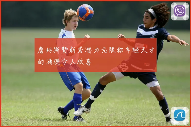 詹姆斯赞新秀潜力无限称年轻天才的涌现令人欣喜