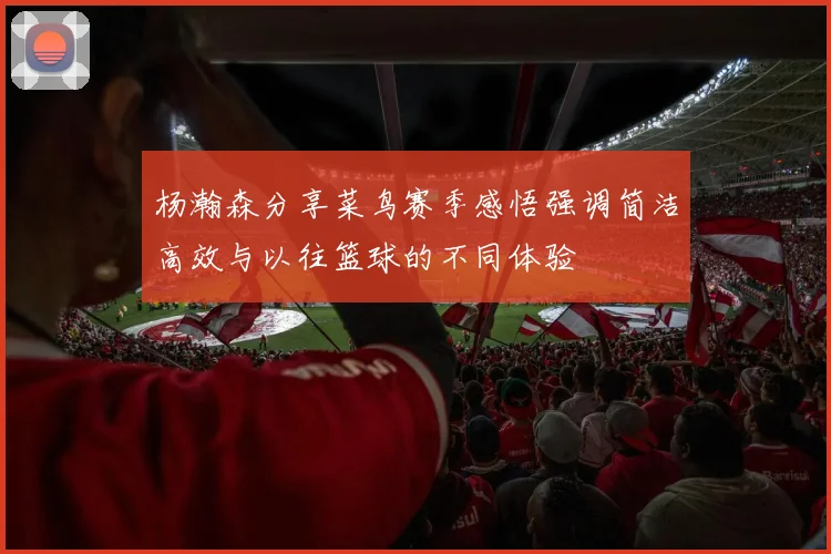 杨瀚森分享菜鸟赛季感悟强调简洁高效与以往篮球的不同体验