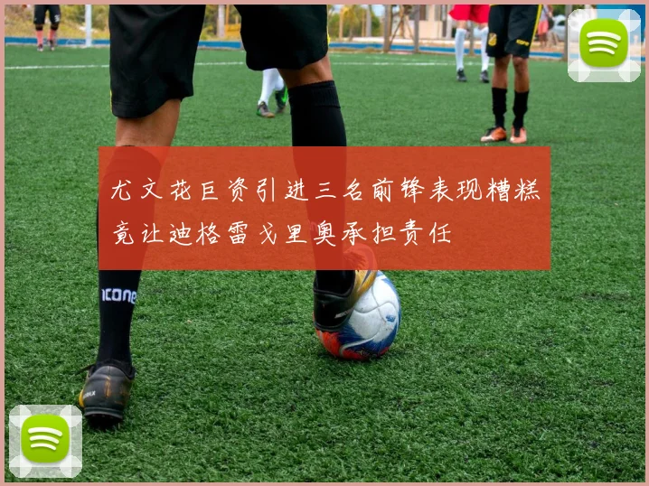 尤文花巨资引进三名前锋表现糟糕竟让迪格雷戈里奥承担责任