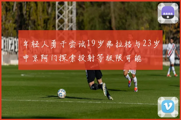 年轻人勇于尝试19岁弗拉格与23岁申京阿门探索投射等极限可能