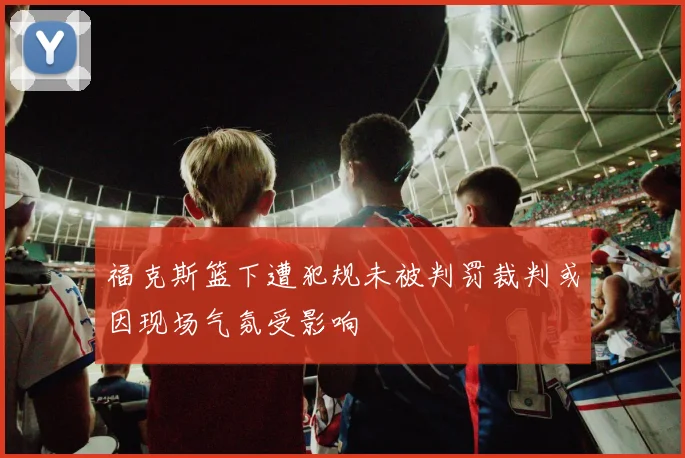 福克斯篮下遭犯规未被判罚裁判或因现场气氛受影响