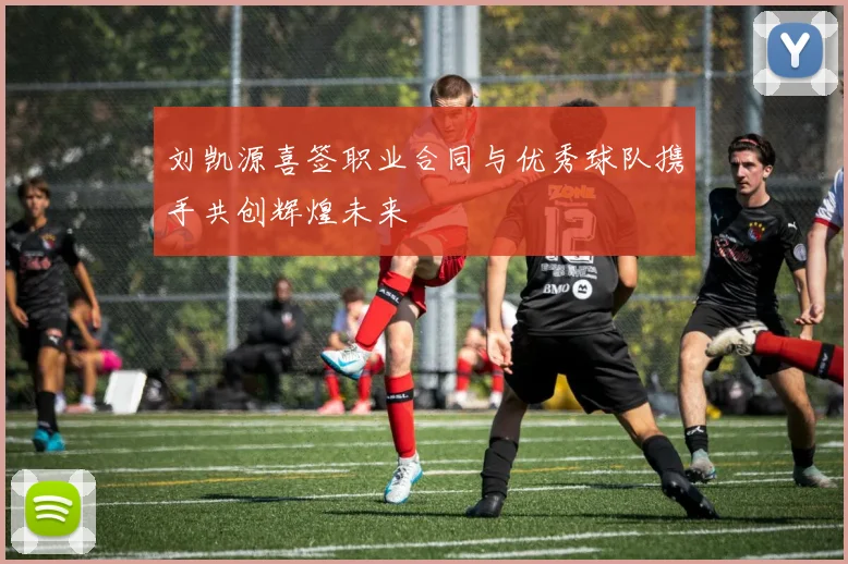 刘凯源喜签职业合同与优秀球队携手共创辉煌未来