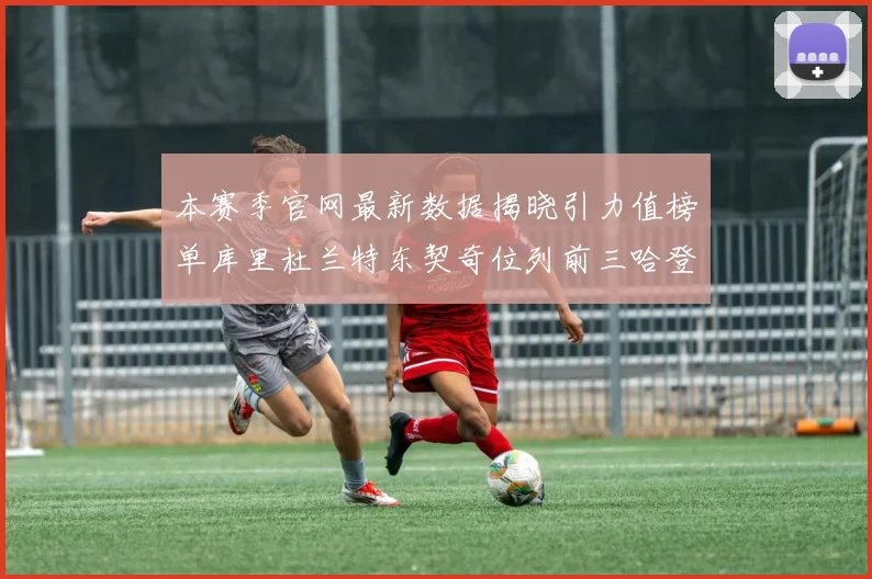 本赛季官网最新数据揭晓引力值榜单库里杜兰特东契奇位列前三哈登紧随其后