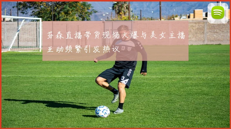 芬森直播带货现场火爆与美女主播互动频繁引发热议