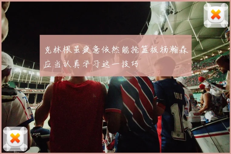 克林根虽疲惫依然能抢篮板杨瀚森应当认真学习这一技巧