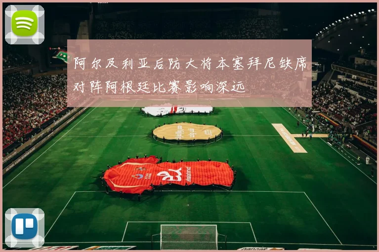 阿尔及利亚后防大将本塞拜尼缺席对阵阿根廷比赛影响深远