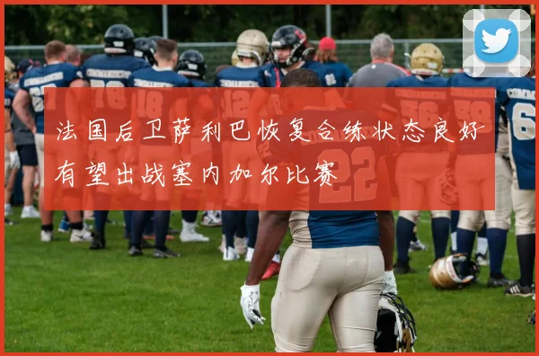 法国后卫萨利巴恢复合练状态良好有望出战塞内加尔比赛