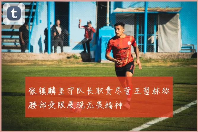 张镇麟坚守队长职责尽管王哲林称腰部受限展现无畏精神