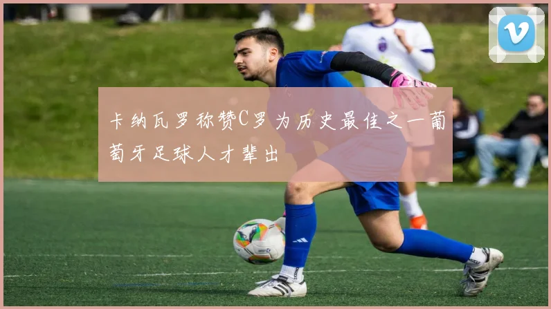 卡纳瓦罗称赞C罗为历史最佳之一葡萄牙足球人才辈出