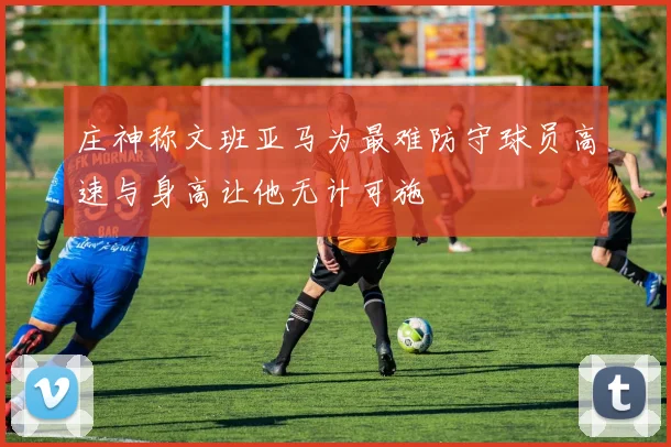 庄神称文班亚马为最难防守球员高速与身高让他无计可施