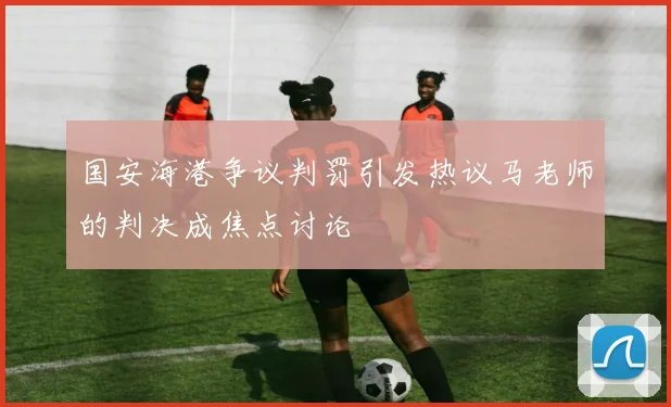 国安海港争议判罚引发热议马老师的判决成焦点讨论