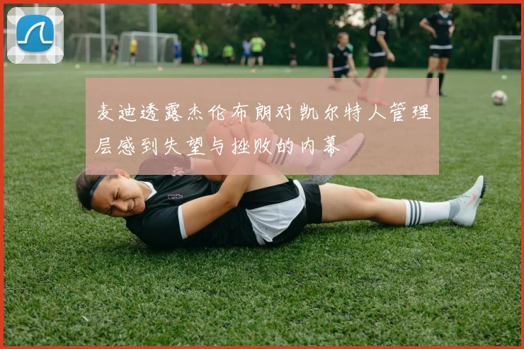 麦迪透露杰伦布朗对凯尔特人管理层感到失望与挫败的内幕